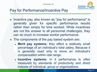 Page 41
Pay for Performance/Incentive Pay
 Incentive pay, also known as "pay for performance" is
generally given for specific performance results
rather than simply for time worked. While incentives
are not the answer to all personnel challenges, they
can do much to increase worker performance.
 The components of the pay based system are:
 Merit pay systems: they affect a relatively small
percentage of an individual’s total salary. Because it
is generally used only to move an individual’s
compensation within rate range.
 Incentive systems: in it performance is often
measured by standards of productivity and direct
indexes of individual, group or organizations.
© Kamal Subedi, 2016
 