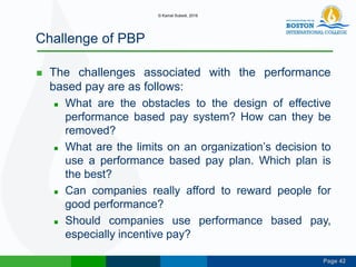 Page 42
Challenge of PBP
 The challenges associated with the performance
based pay are as follows:
 What are the obstacles to the design of effective
performance based pay system? How can they be
removed?
 What are the limits on an organization’s decision to
use a performance based pay plan. Which plan is
the best?
 Can companies really afford to reward people for
good performance?
 Should companies use performance based pay,
especially incentive pay?
© Kamal Subedi, 2016
 