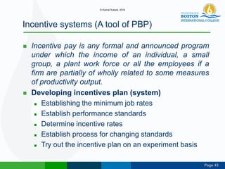 Page 43
Incentive systems (A tool of PBP)
 Incentive pay is any formal and announced program
under which the income of an individual, a small
group, a plant work force or all the employees if a
firm are partially of wholly related to some measures
of productivity output.
 Developing incentives plan (system)
 Establishing the minimum job rates
 Establish performance standards
 Determine incentive rates
 Establish process for changing standards
 Try out the incentive plan on an experiment basis
© Kamal Subedi, 2016
 