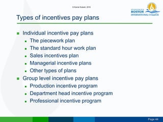Page 44
Types of incentives pay plans
 Individual incentive pay plans
 The piecework plan
 The standard hour work plan
 Sales incentives plan
 Managerial incentive plans
 Other types of plans
 Group level incentive pay plans
 Production incentive program
 Department head incentive program
 Professional incentive program
© Kamal Subedi, 2016
 