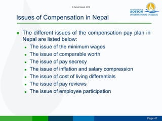 Page 47
Issues of Compensation in Nepal
 The different issues of the compensation pay plan in
Nepal are listed below:
 The issue of the minimum wages
 The issue of comparable worth
 The issue of pay secrecy
 The issue of inflation and salary compression
 The issue of cost of living differentials
 The issue of pay reviews
 The issue of employee participation
© Kamal Subedi, 2016
 