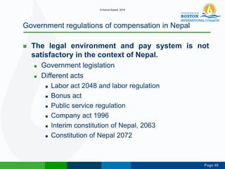 Page 48
Government regulations of compensation in Nepal
 The legal environment and pay system is not
satisfactory in the context of Nepal.
 Government legislation
 Different acts
 Labor act 2048 and labor regulation
 Bonus act
 Public service regulation
 Company act 1996
 Interim constitution of Nepal, 2063
 Constitution of Nepal 2072
© Kamal Subedi, 2016
 