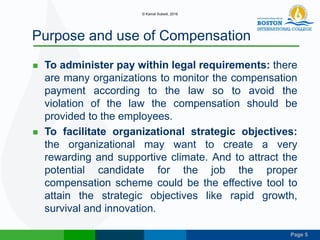 Page 5
Purpose and use of Compensation
 To administer pay within legal requirements: there
are many organizations to monitor the compensation
payment according to the law so to avoid the
violation of the law the compensation should be
provided to the employees.
 To facilitate organizational strategic objectives:
the organizational may want to create a very
rewarding and supportive climate. And to attract the
potential candidate for the job the proper
compensation scheme could be the effective tool to
attain the strategic objectives like rapid growth,
survival and innovation.
© Kamal Subedi, 2016
 