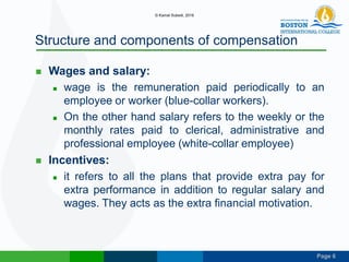 Page 6
Structure and components of compensation
 Wages and salary:
 wage is the remuneration paid periodically to an
employee or worker (blue-collar workers).
 On the other hand salary refers to the weekly or the
monthly rates paid to clerical, administrative and
professional employee (white-collar employee)
 Incentives:
 it refers to all the plans that provide extra pay for
extra performance in addition to regular salary and
wages. They acts as the extra financial motivation.
© Kamal Subedi, 2016
 