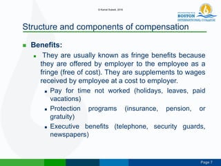 Page 7
Structure and components of compensation
 Benefits:
 They are usually known as fringe benefits because
they are offered by employer to the employee as a
fringe (free of cost). They are supplements to wages
received by employee at a cost to employer.
 Pay for time not worked (holidays, leaves, paid
vacations)
 Protection programs (insurance, pension, or
gratuity)
 Executive benefits (telephone, security guards,
newspapers)
© Kamal Subedi, 2016
 