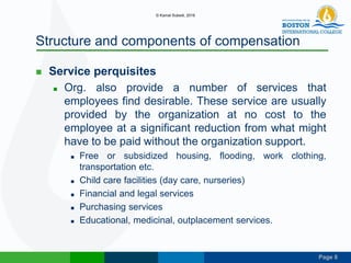 Page 8
Structure and components of compensation
 Service perquisites
 Org. also provide a number of services that
employees find desirable. These service are usually
provided by the organization at no cost to the
employee at a significant reduction from what might
have to be paid without the organization support.
 Free or subsidized housing, flooding, work clothing,
transportation etc.
 Child care facilities (day care, nurseries)
 Financial and legal services
 Purchasing services
 Educational, medicinal, outplacement services.
© Kamal Subedi, 2016
 