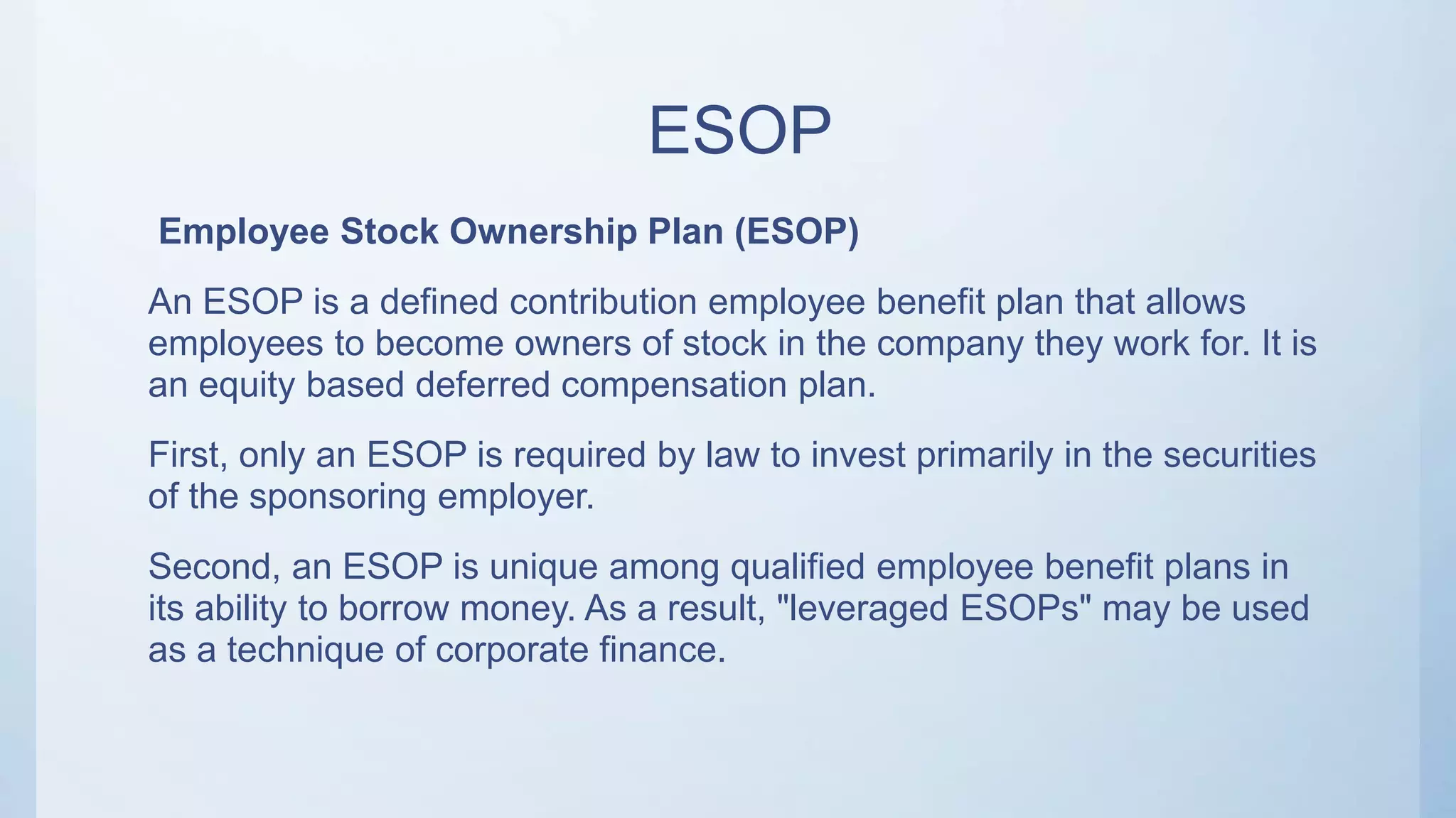 ESOP
Employee Stock Ownership Plan (ESOP)
An ESOP is a defined contribution employee benefit plan that allows
employees to become owners of stock in the company they work for. It is
an equity based deferred compensation plan.
First, only an ESOP is required by law to invest primarily in the securities
of the sponsoring employer.
Second, an ESOP is unique among qualified employee benefit plans in
its ability to borrow money. As a result, "leveraged ESOPs" may be used
as a technique of corporate finance.
 