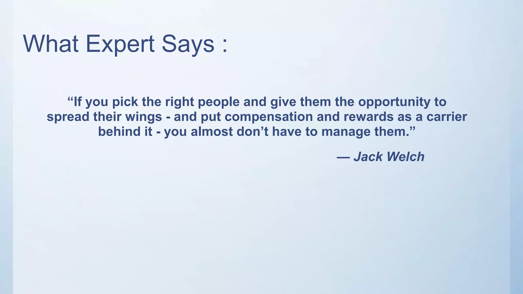 What Expert Says :
“If you pick the right people and give them the opportunity to
spread their wings - and put compensation and rewards as a carrier
behind it - you almost don’t have to manage them.”
— Jack Welch
 