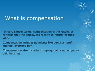 What is compensation
In very simple terms, compensation is the results or
rewards that the employees receive in return for their
work.
Compensation includes payments like bonuses, profit
sharing, overtime pay.
Compensation also includes company-paid car, company-
paid housing.
 