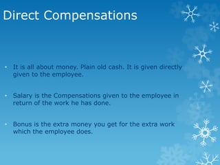 Direct Compensations
• It is all about money. Plain old cash. It is given directly
given to the employee.
• Salary is the Compensations given to the employee in
return of the work he has done.
• Bonus is the extra money you get for the extra work
which the employee does.
 