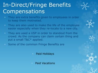 In-Direct/Fringe Benefits
Compensations
• They are extra benefits given to employees in order
to keep them motivated.
• They are also used to make the life of the employee
easier especially when they re-locate to a new city.
• They are used a USP in order to standout from the
crowd. As the company can claim certain thing and
put a small T&C* applied.
• Some of the common Fringe Benefits are
• Paid Holidays
• Paid Vacations
 