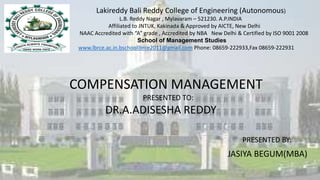 Lakireddy Bali Reddy College of Engineering (Autonomous)
L.B. Reddy Nagar , Mylavaram – 521230. A.P.INDIA
Affiliated to JNTUK, Kakinada & Approved by AICTE, New Delhi
NAAC Accredited with “A” grade , Accredited by NBA New Delhi & Certified by ISO 9001 2008
School of Management Studies
www.lbrce.ac.in.bschoollbrce2011@gmail.com Phone: 08659-222933,Fax 08659-222931
COMPENSATION MANAGEMENT
PRESENTED TO:
DR.A.ADISESHA REDDY
PRESENTED BY:
JASIYA BEGUM(MBA)
 