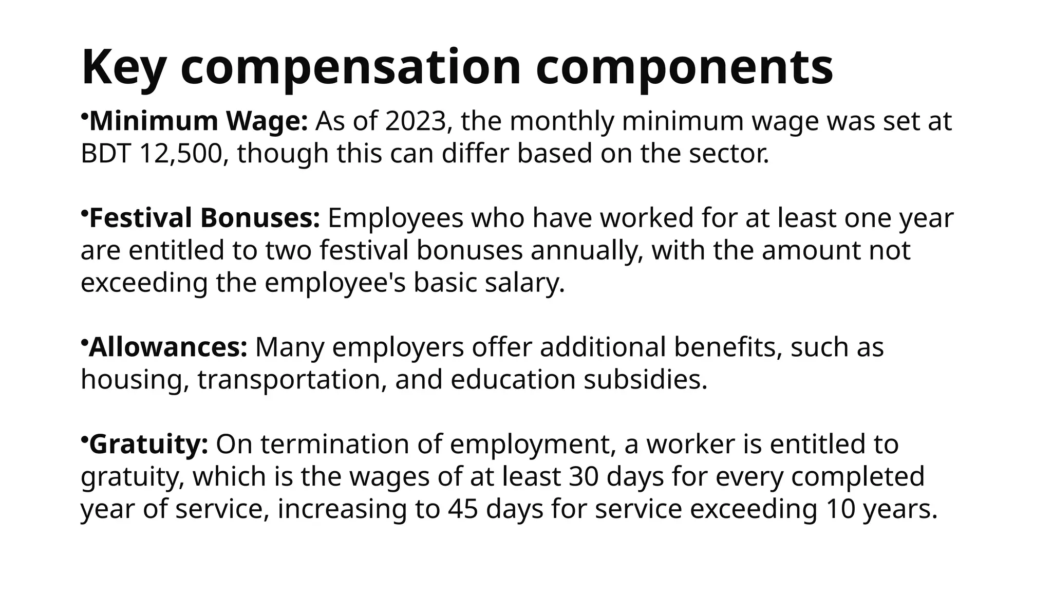 Key compensation components
•Minimum Wage: As of 2023, the monthly minimum wage was set at
BDT 12,500, though this can differ based on the sector.
•Festival Bonuses: Employees who have worked for at least one year
are entitled to two festival bonuses annually, with the amount not
exceeding the employee's basic salary.
•Allowances: Many employers offer additional benefits, such as
housing, transportation, and education subsidies.
•Gratuity: On termination of employment, a worker is entitled to
gratuity, which is the wages of at least 30 days for every completed
year of service, increasing to 45 days for service exceeding 10 years.
 