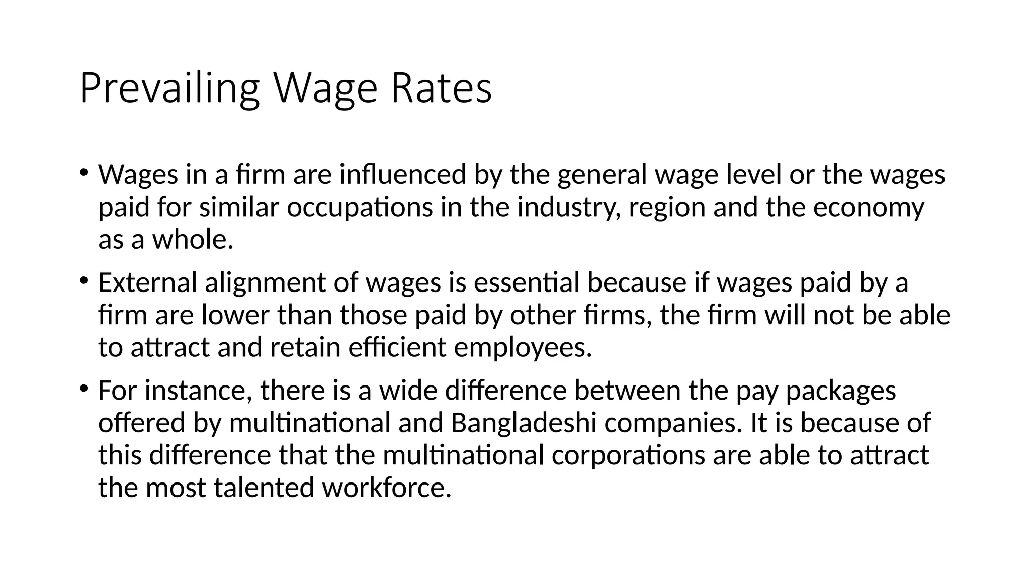 Prevailing Wage Rates
• Wages in a firm are influenced by the general wage level or the wages
paid for similar occupations in the industry, region and the economy
as a whole.
• External alignment of wages is essential because if wages paid by a
firm are lower than those paid by other firms, the firm will not be able
to attract and retain efficient employees.
• For instance, there is a wide difference between the pay packages
offered by multinational and Bangladeshi companies. It is because of
this difference that the multinational corporations are able to attract
the most talented workforce.
 