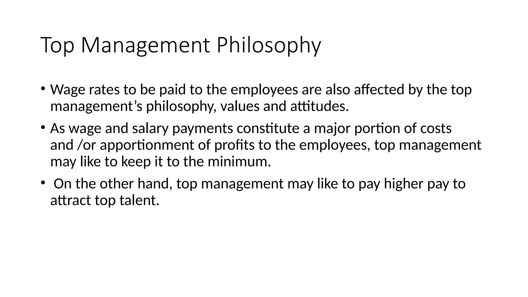 Top Management Philosophy
• Wage rates to be paid to the employees are also affected by the top
management’s philosophy, values and attitudes.
• As wage and salary payments constitute a major portion of costs
and /or apportionment of profits to the employees, top management
may like to keep it to the minimum.
• On the other hand, top management may like to pay higher pay to
attract top talent.
 