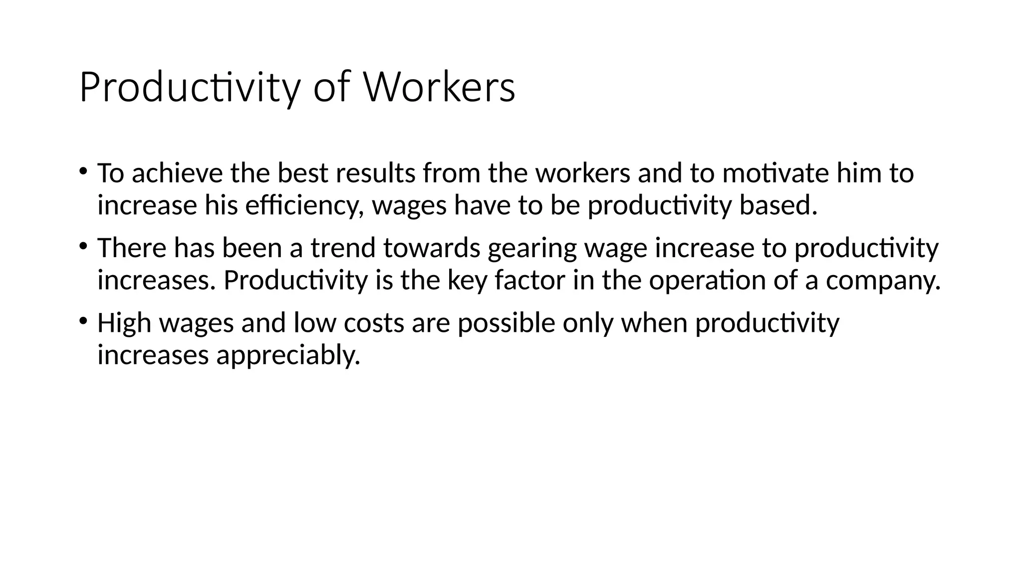 Productivity of Workers
• To achieve the best results from the workers and to motivate him to
increase his efficiency, wages have to be productivity based.
• There has been a trend towards gearing wage increase to productivity
increases. Productivity is the key factor in the operation of a company.
• High wages and low costs are possible only when productivity
increases appreciably.
 