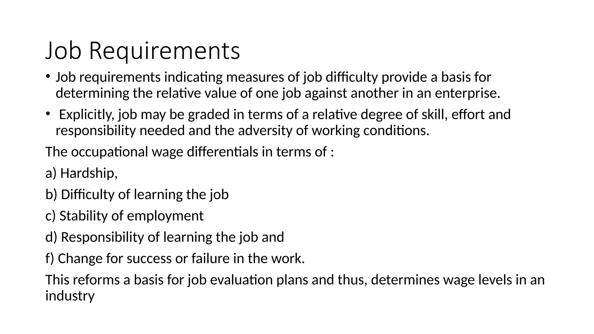 Job Requirements
• Job requirements indicating measures of job difficulty provide a basis for
determining the relative value of one job against another in an enterprise.
• Explicitly, job may be graded in terms of a relative degree of skill, effort and
responsibility needed and the adversity of working conditions.
The occupational wage differentials in terms of :
a) Hardship,
b) Difficulty of learning the job
c) Stability of employment
d) Responsibility of learning the job and
f) Change for success or failure in the work.
This reforms a basis for job evaluation plans and thus, determines wage levels in an
industry
 