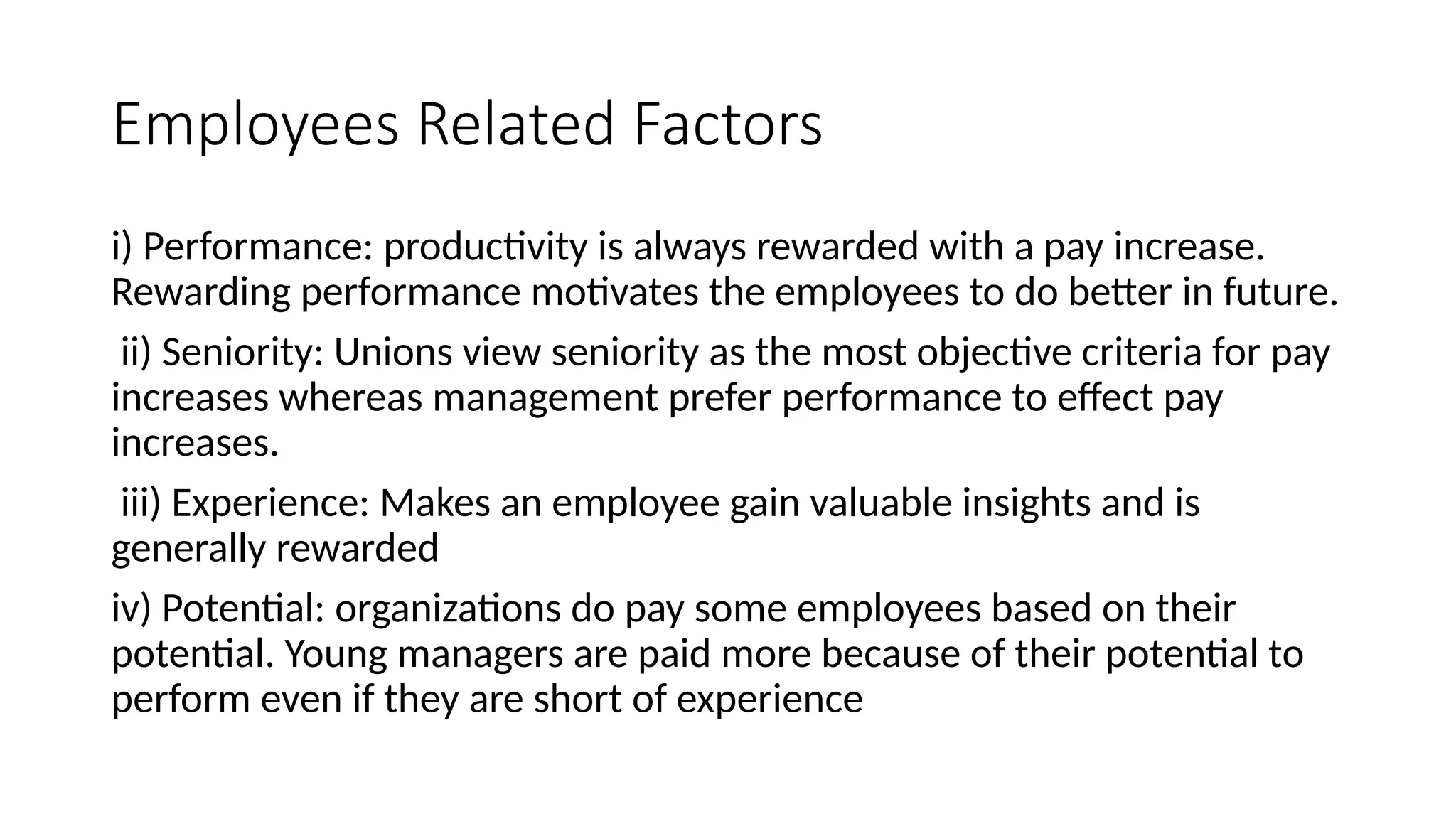 Employees Related Factors
i) Performance: productivity is always rewarded with a pay increase.
Rewarding performance motivates the employees to do better in future.
ii) Seniority: Unions view seniority as the most objective criteria for pay
increases whereas management prefer performance to effect pay
increases.
iii) Experience: Makes an employee gain valuable insights and is
generally rewarded
iv) Potential: organizations do pay some employees based on their
potential. Young managers are paid more because of their potential to
perform even if they are short of experience
 