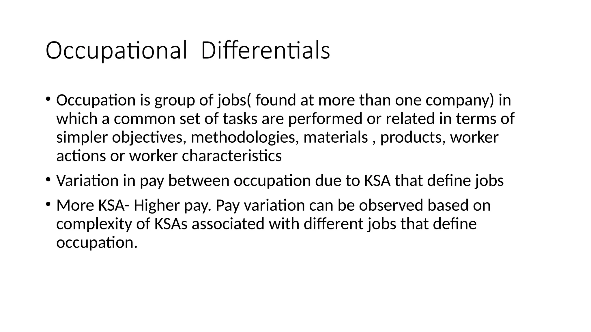 Occupational Differentials
• Occupation is group of jobs( found at more than one company) in
which a common set of tasks are performed or related in terms of
simpler objectives, methodologies, materials , products, worker
actions or worker characteristics
• Variation in pay between occupation due to KSA that define jobs
• More KSA- Higher pay. Pay variation can be observed based on
complexity of KSAs associated with different jobs that define
occupation.
 
