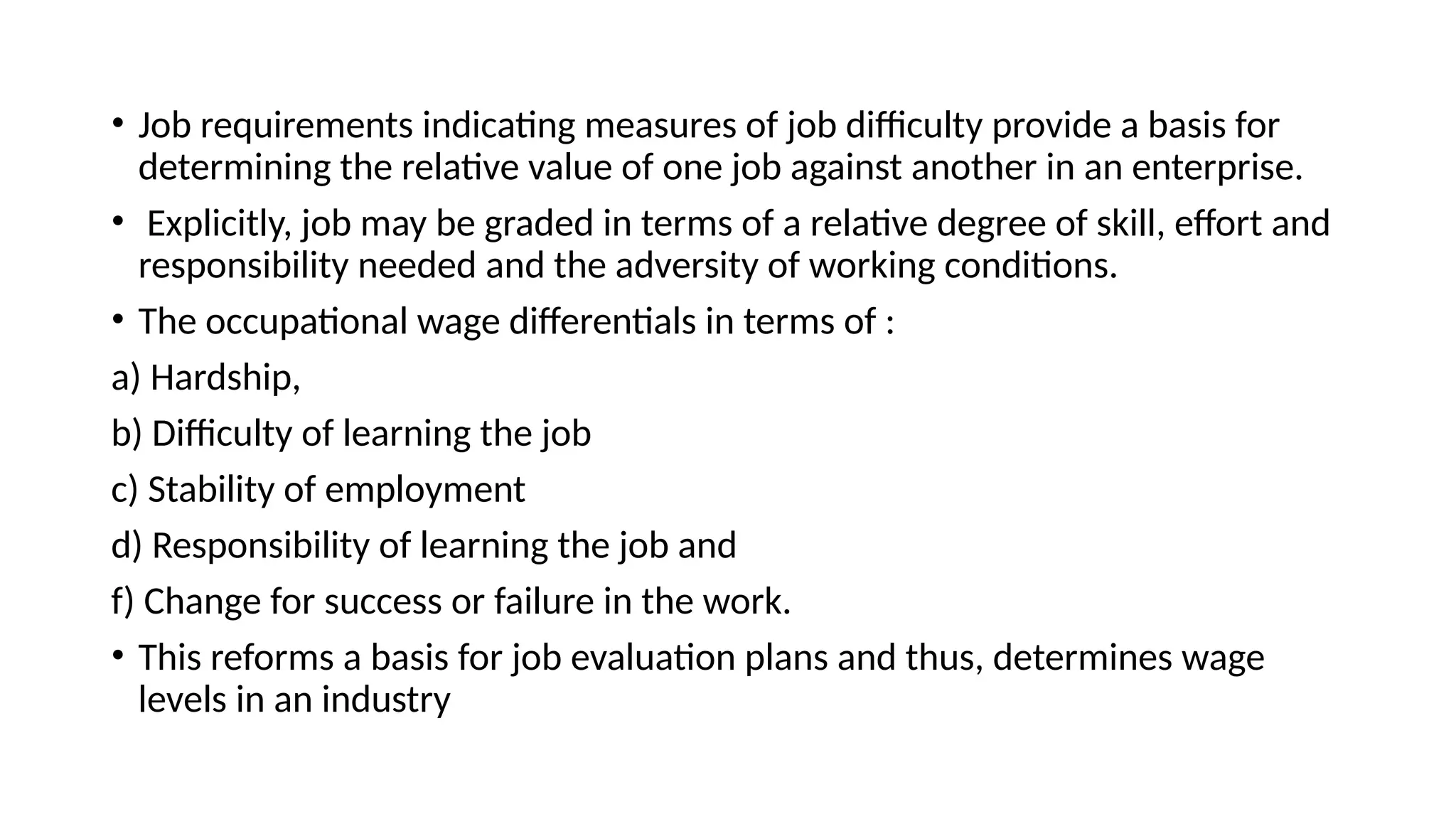 • Job requirements indicating measures of job difficulty provide a basis for
determining the relative value of one job against another in an enterprise.
• Explicitly, job may be graded in terms of a relative degree of skill, effort and
responsibility needed and the adversity of working conditions.
• The occupational wage differentials in terms of :
a) Hardship,
b) Difficulty of learning the job
c) Stability of employment
d) Responsibility of learning the job and
f) Change for success or failure in the work.
• This reforms a basis for job evaluation plans and thus, determines wage
levels in an industry
 