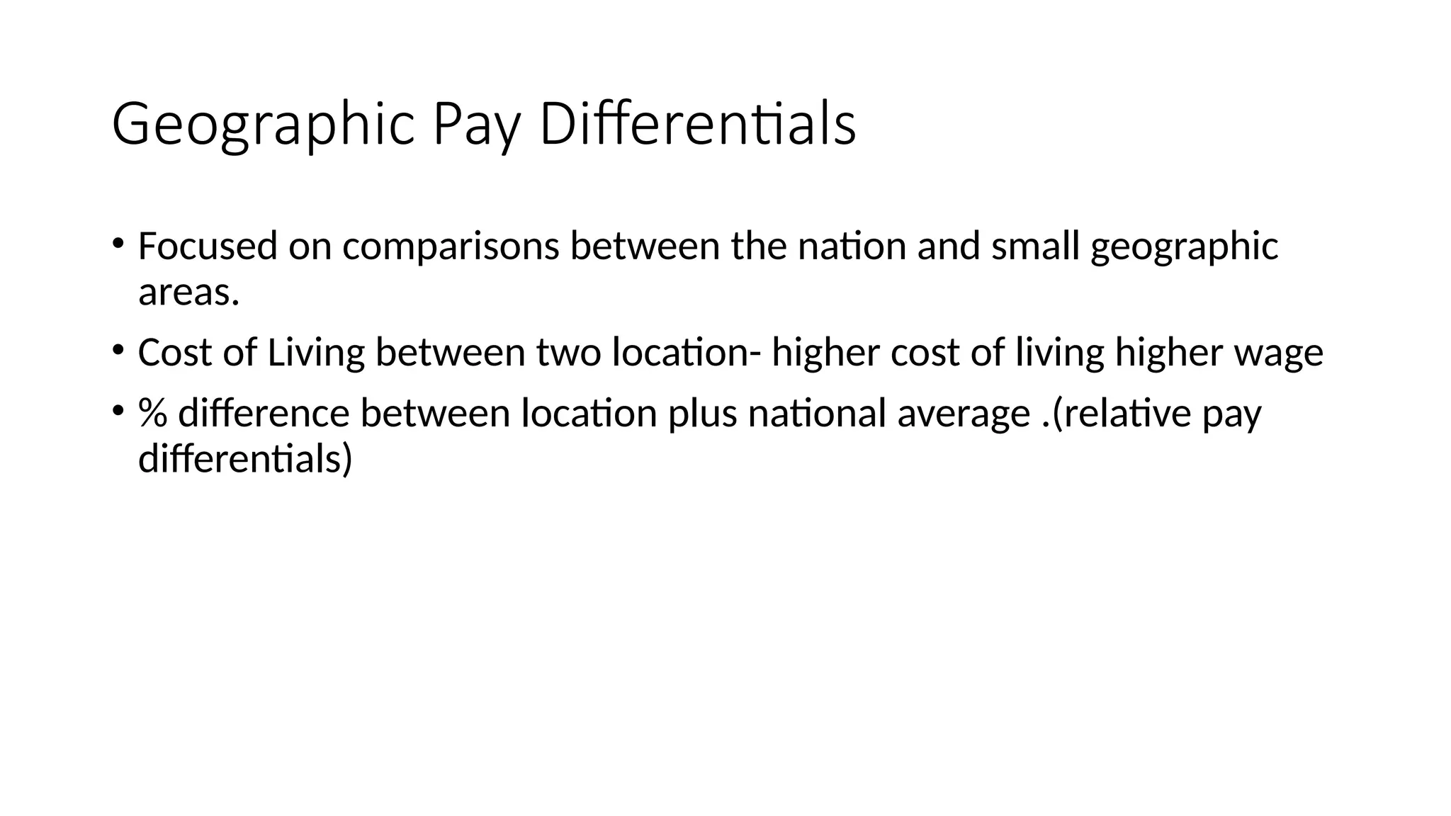 Geographic Pay Differentials
• Focused on comparisons between the nation and small geographic
areas.
• Cost of Living between two location- higher cost of living higher wage
• % difference between location plus national average .(relative pay
differentials)
 