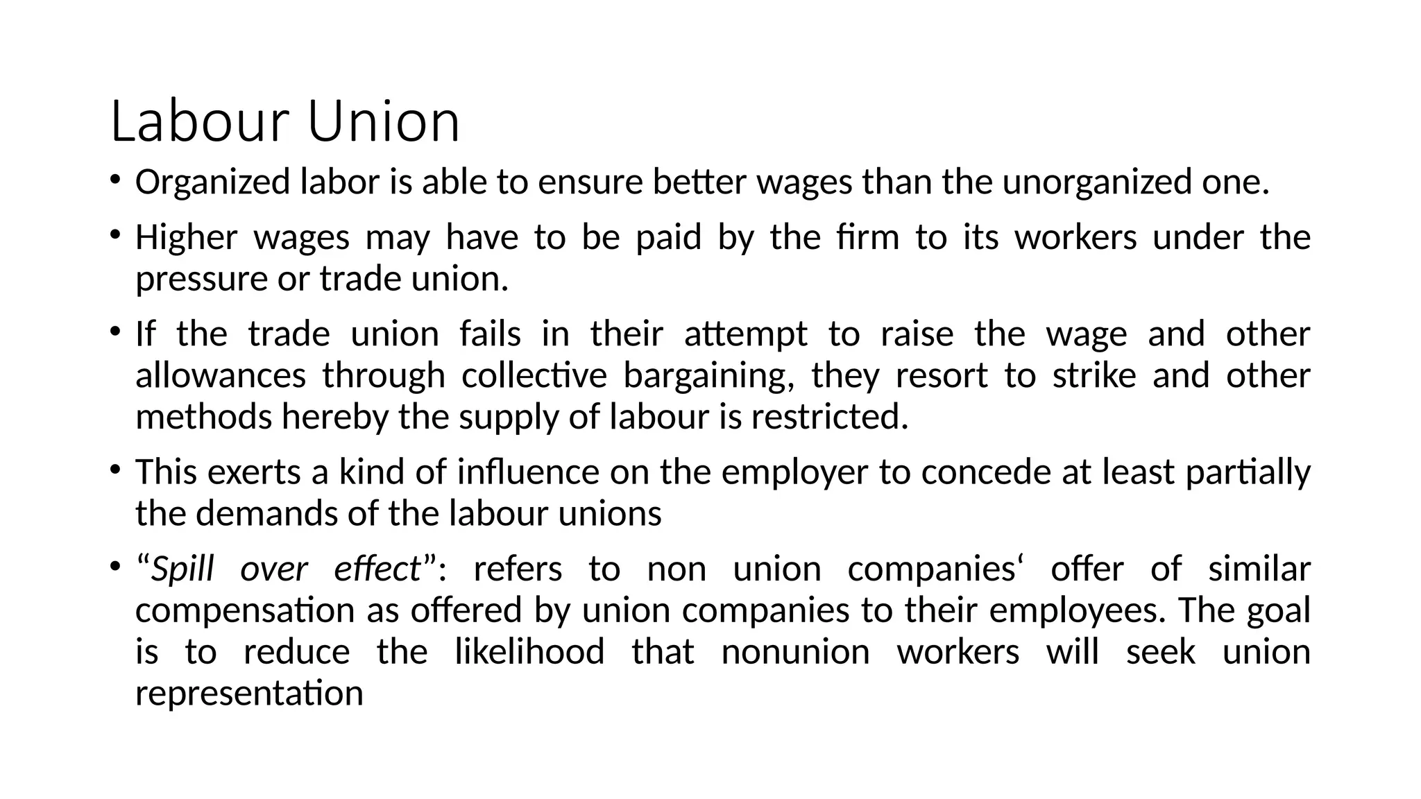 Labour Union
• Organized labor is able to ensure better wages than the unorganized one.
• Higher wages may have to be paid by the firm to its workers under the
pressure or trade union.
• If the trade union fails in their attempt to raise the wage and other
allowances through collective bargaining, they resort to strike and other
methods hereby the supply of labour is restricted.
• This exerts a kind of influence on the employer to concede at least partially
the demands of the labour unions
• “Spill over effect”: refers to non union companies‘ offer of similar
compensation as offered by union companies to their employees. The goal
is to reduce the likelihood that nonunion workers will seek union
representation
 