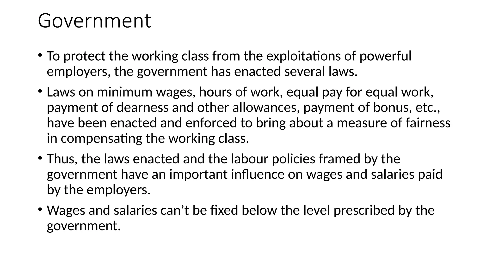 Government
• To protect the working class from the exploitations of powerful
employers, the government has enacted several laws.
• Laws on minimum wages, hours of work, equal pay for equal work,
payment of dearness and other allowances, payment of bonus, etc.,
have been enacted and enforced to bring about a measure of fairness
in compensating the working class.
• Thus, the laws enacted and the labour policies framed by the
government have an important influence on wages and salaries paid
by the employers.
• Wages and salaries can’t be fixed below the level prescribed by the
government.
 