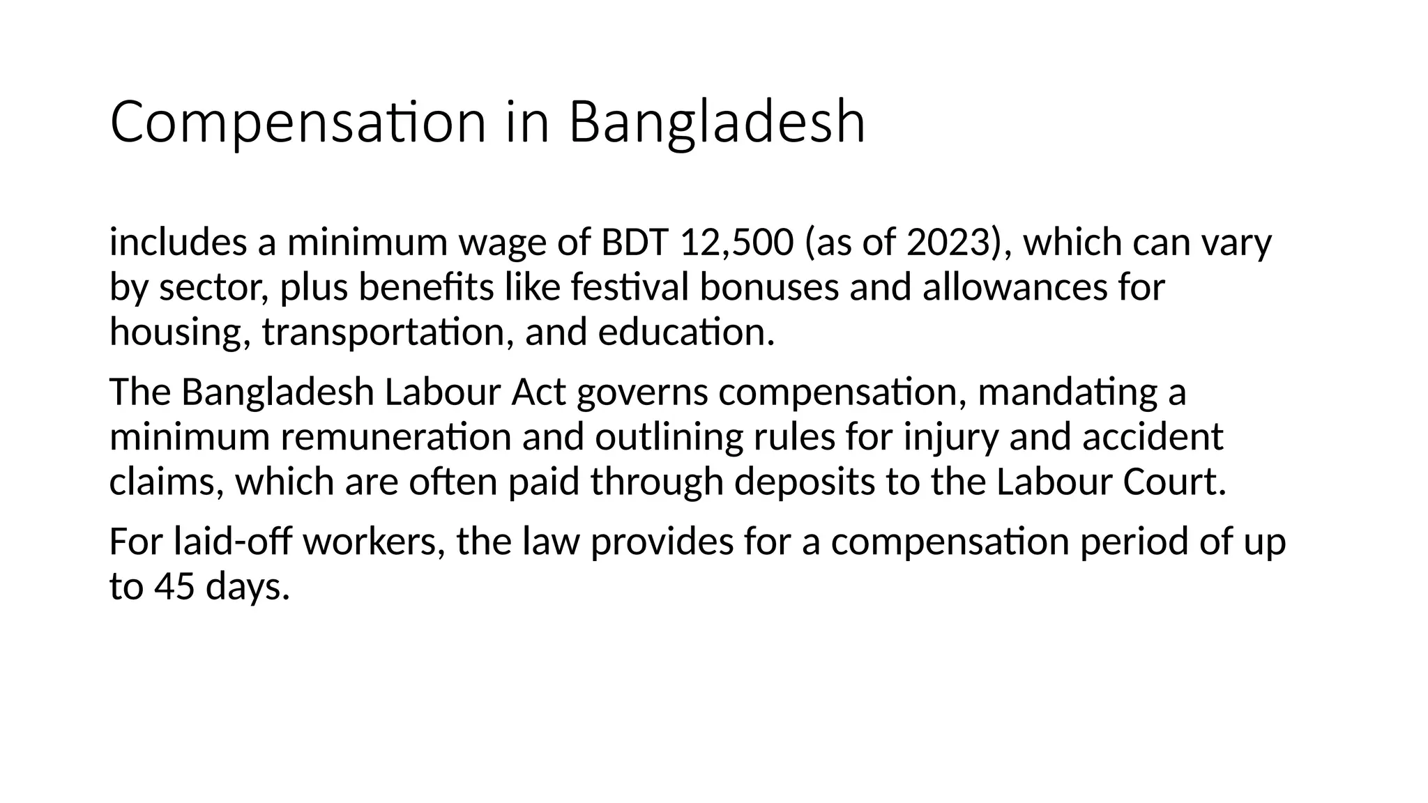 Compensation in Bangladesh
includes a minimum wage of BDT 12,500 (as of 2023), which can vary
by sector, plus benefits like festival bonuses and allowances for
housing, transportation, and education.
The Bangladesh Labour Act governs compensation, mandating a
minimum remuneration and outlining rules for injury and accident
claims, which are often paid through deposits to the Labour Court.
For laid-off workers, the law provides for a compensation period of up
to 45 days.
 