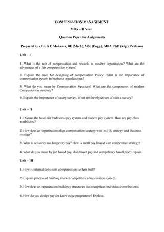 COMPENSATION MANAGEMENT

                                      MBA – II Year

                             Question Paper for Assignments

Prepared by - Dr. G C Mohanta, BE (Mech), MSc (Engg.), MBA, PhD (Mgt), Professor

Unit – I

1. What is the role of compensation and rewards in modern organization? What are the
advantages of a fair compensation system?

2. Explain the need for designing of compensation Policy. What is the importance of
compensation system in business organizations?

3. What do you mean by Compensation Structure? What are the components of modern
Compensation structure?

4. Explain the importance of salary survey. What are the objectives of such a survey?


Unit – II

1. Discuss the bases for traditional pay system and modern pay system. How are pay plans
established?

2. How does an organization align compensation strategy with its HR strategy and Business
strategy?

3. What is seniority and longevity pay? How is merit pay linked with competitive strategy?

4. What do you mean by job based pay, skill based pay and competency based pay? Explain.

Unit – III

1. How is internal consistent compensation system built?

2. Explain process of building market competitive compensation system.

3. How does an organization build pay structures that recognizes individual contributions?

4. How do you design pay for knowledge programme? Explain.
 