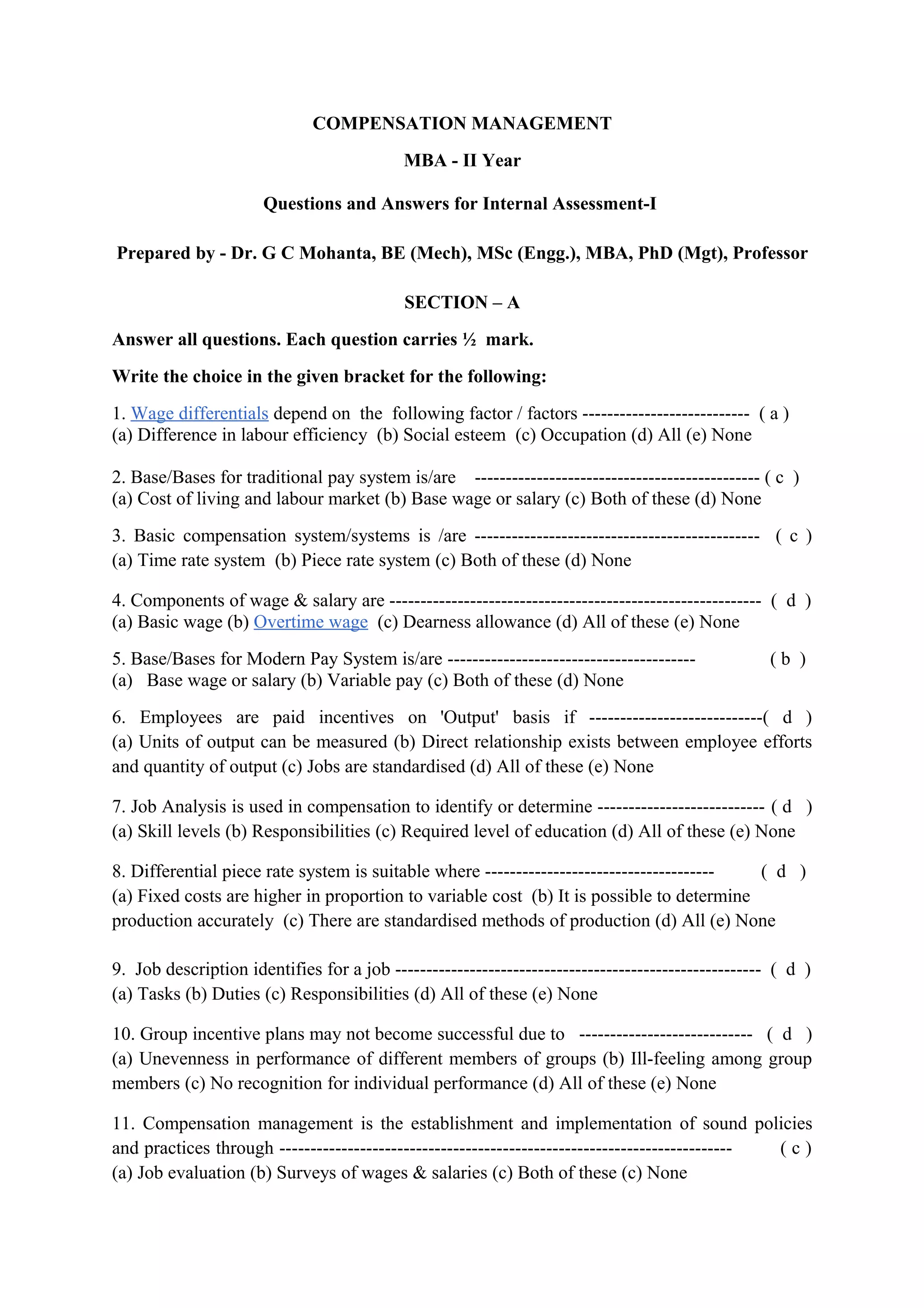 COMPENSATION MANAGEMENT
                                           MBA - II Year

                      Questions and Answers for Internal Assessment-I

Prepared by - Dr. G C Mohanta, BE (Mech), MSc (Engg.), MBA, PhD (Mgt), Professor

                                           SECTION – A
Answer all questions. Each question carries ½ mark.
Write the choice in the given bracket for the following:
1. Wage differentials depend on the following factor / factors --------------------------- ( a )
(a) Difference in labour efficiency (b) Social esteem (c) Occupation (d) All (e) None

2. Base/Bases for traditional pay system is/are ---------------------------------------------- ( c )
(a) Cost of living and labour market (b) Base wage or salary (c) Both of these (d) None
3. Basic compensation system/systems is /are ---------------------------------------------- ( c )
(a) Time rate system (b) Piece rate system (c) Both of these (d) None

4. Components of wage & salary are ------------------------------------------------------------ ( d )
(a) Basic wage (b) Overtime wage (c) Dearness allowance (d) All of these (e) None
5. Base/Bases for Modern Pay System is/are ----------------------------------------               (b )
(a) Base wage or salary (b) Variable pay (c) Both of these (d) None
6. Employees are paid incentives on 'Output' basis if ----------------------------( d )
(a) Units of output can be measured (b) Direct relationship exists between employee efforts
and quantity of output (c) Jobs are standardised (d) All of these (e) None

7. Job Analysis is used in compensation to identify or determine --------------------------- ( d )
(a) Skill levels (b) Responsibilities (c) Required level of education (d) All of these (e) None

8. Differential piece rate system is suitable where ------------------------------------- ( d )
(a) Fixed costs are higher in proportion to variable cost (b) It is possible to determine
production accurately (c) There are standardised methods of production (d) All (e) None

9. Job description identifies for a job ----------------------------------------------------------- ( d )
(a) Tasks (b) Duties (c) Responsibilities (d) All of these (e) None

10. Group incentive plans may not become successful due to ---------------------------- ( d )
(a) Unevenness in performance of different members of groups (b) Ill-feeling among group
members (c) No recognition for individual performance (d) All of these (e) None

11. Compensation management is the establishment and implementation of sound policies
and practices through ------------------------------------------------------------------------- (c)
(a) Job evaluation (b) Surveys of wages & salaries (c) Both of these (c) None
 