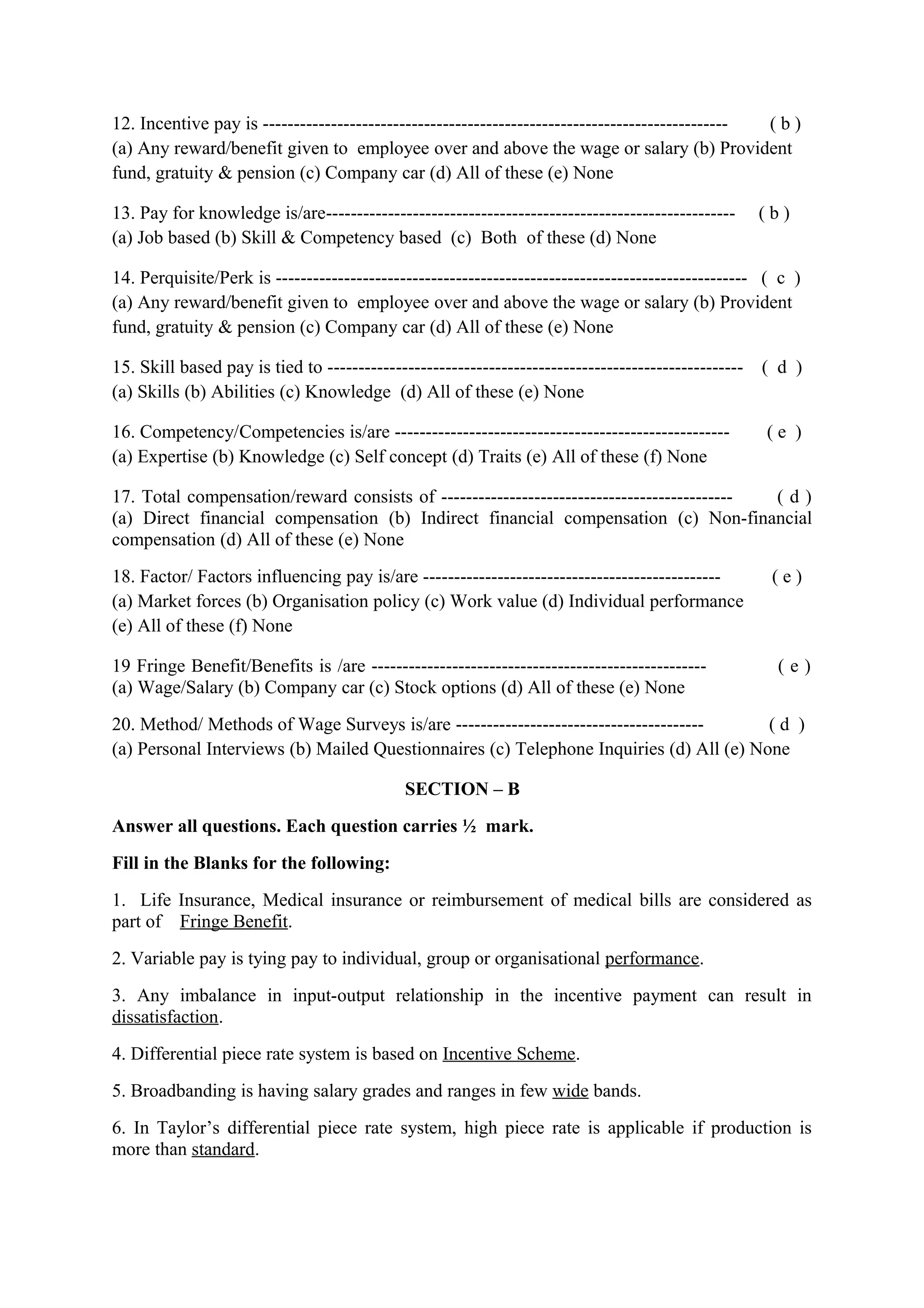 12. Incentive pay is --------------------------------------------------------------------------- (b)
(a) Any reward/benefit given to employee over and above the wage or salary (b) Provident
fund, gratuity & pension (c) Company car (d) All of these (e) None

13. Pay for knowledge is/are------------------------------------------------------------------       (b)
(a) Job based (b) Skill & Competency based (c) Both of these (d) None

14. Perquisite/Perk is ---------------------------------------------------------------------------- ( c )
(a) Any reward/benefit given to employee over and above the wage or salary (b) Provident
fund, gratuity & pension (c) Company car (d) All of these (e) None

15. Skill based pay is tied to -------------------------------------------------------------------   ( d )
(a) Skills (b) Abilities (c) Knowledge (d) All of these (e) None

16. Competency/Competencies is/are ------------------------------------------------------            (e )
(a) Expertise (b) Knowledge (c) Self concept (d) Traits (e) All of these (f) None

17. Total compensation/reward consists of ----------------------------------------------- (d)
(a) Direct financial compensation (b) Indirect financial compensation (c) Non-financial
compensation (d) All of these (e) None
18. Factor/ Factors influencing pay is/are ------------------------------------------------           (e)
(a) Market forces (b) Organisation policy (c) Work value (d) Individual performance
(e) All of these (f) None

19 Fringe Benefit/Benefits is /are ------------------------------------------------------              (e)
(a) Wage/Salary (b) Company car (c) Stock options (d) All of these (e) None
20. Method/ Methods of Wage Surveys is/are ----------------------------------------     (d )
(a) Personal Interviews (b) Mailed Questionnaires (c) Telephone Inquiries (d) All (e) None

                                             SECTION – B
Answer all questions. Each question carries ½ mark.
Fill in the Blanks for the following:
1. Life Insurance, Medical insurance or reimbursement of medical bills are considered as
part of Fringe Benefit.
2. Variable pay is tying pay to individual, group or organisational performance.
3. Any imbalance in input-output relationship in the incentive payment can result in
dissatisfaction.
4. Differential piece rate system is based on Incentive Scheme.
5. Broadbanding is having salary grades and ranges in few wide bands.
6. In Taylor’s differential piece rate system, high piece rate is applicable if production is
more than standard.
 