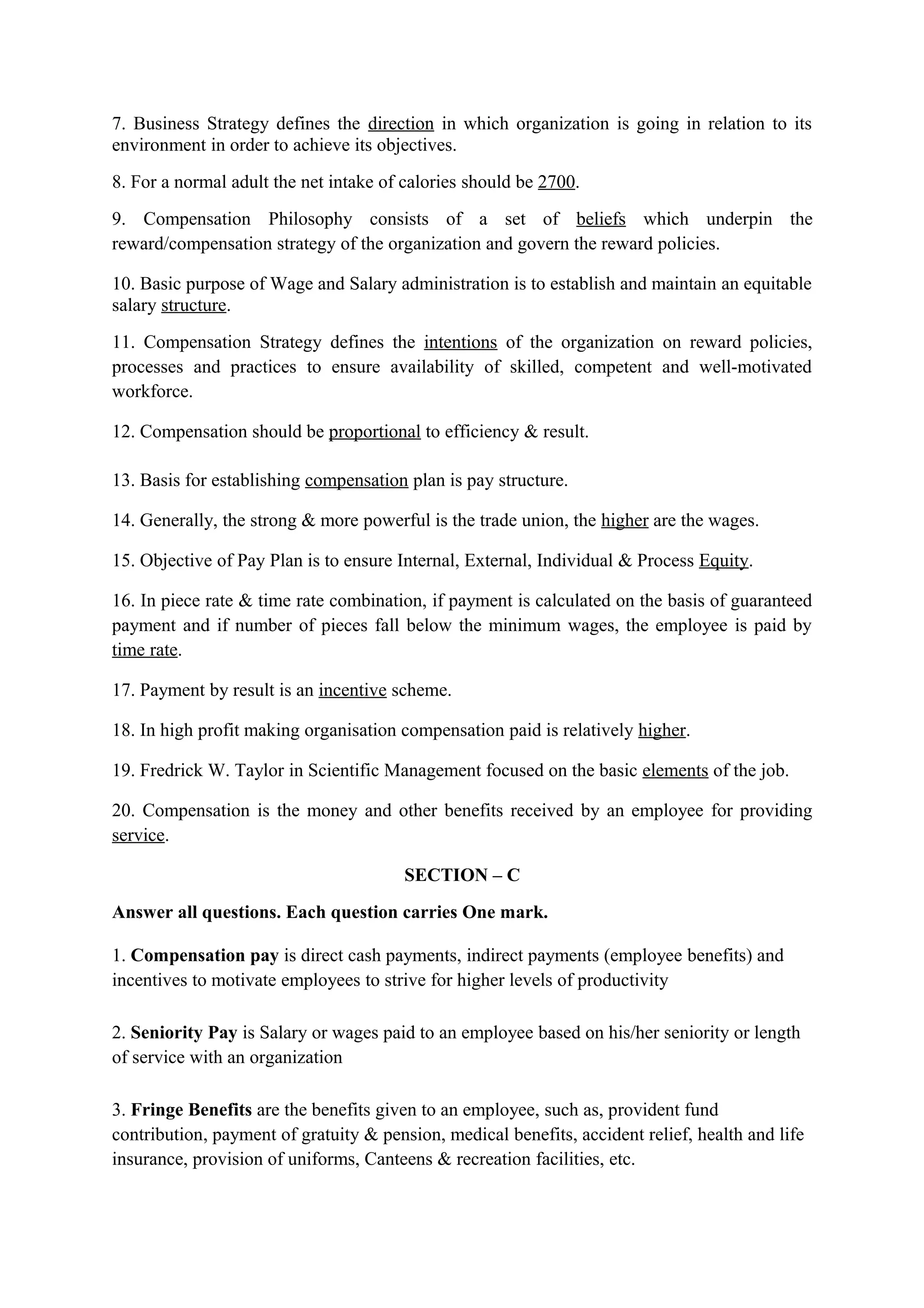 7. Business Strategy defines the direction in which organization is going in relation to its
environment in order to achieve its objectives.
8. For a normal adult the net intake of calories should be 2700.
9. Compensation Philosophy consists of a set of beliefs which underpin the
reward/compensation strategy of the organization and govern the reward policies.

10. Basic purpose of Wage and Salary administration is to establish and maintain an equitable
salary structure.
11. Compensation Strategy defines the intentions of the organization on reward policies,
processes and practices to ensure availability of skilled, competent and well-motivated
workforce.

12. Compensation should be proportional to efficiency & result.

13. Basis for establishing compensation plan is pay structure.

14. Generally, the strong & more powerful is the trade union, the higher are the wages.

15. Objective of Pay Plan is to ensure Internal, External, Individual & Process Equity.

16. In piece rate & time rate combination, if payment is calculated on the basis of guaranteed
payment and if number of pieces fall below the minimum wages, the employee is paid by
time rate.

17. Payment by result is an incentive scheme.

18. In high profit making organisation compensation paid is relatively higher.

19. Fredrick W. Taylor in Scientific Management focused on the basic elements of the job.

20. Compensation is the money and other benefits received by an employee for providing
service.

                                        SECTION – C
Answer all questions. Each question carries One mark.

1. Compensation pay is direct cash payments, indirect payments (employee benefits) and
incentives to motivate employees to strive for higher levels of productivity

2. Seniority Pay is Salary or wages paid to an employee based on his/her seniority or length
of service with an organization

3. Fringe Benefits are the benefits given to an employee, such as, provident fund
contribution, payment of gratuity & pension, medical benefits, accident relief, health and life
insurance, provision of uniforms, Canteens & recreation facilities, etc.
 