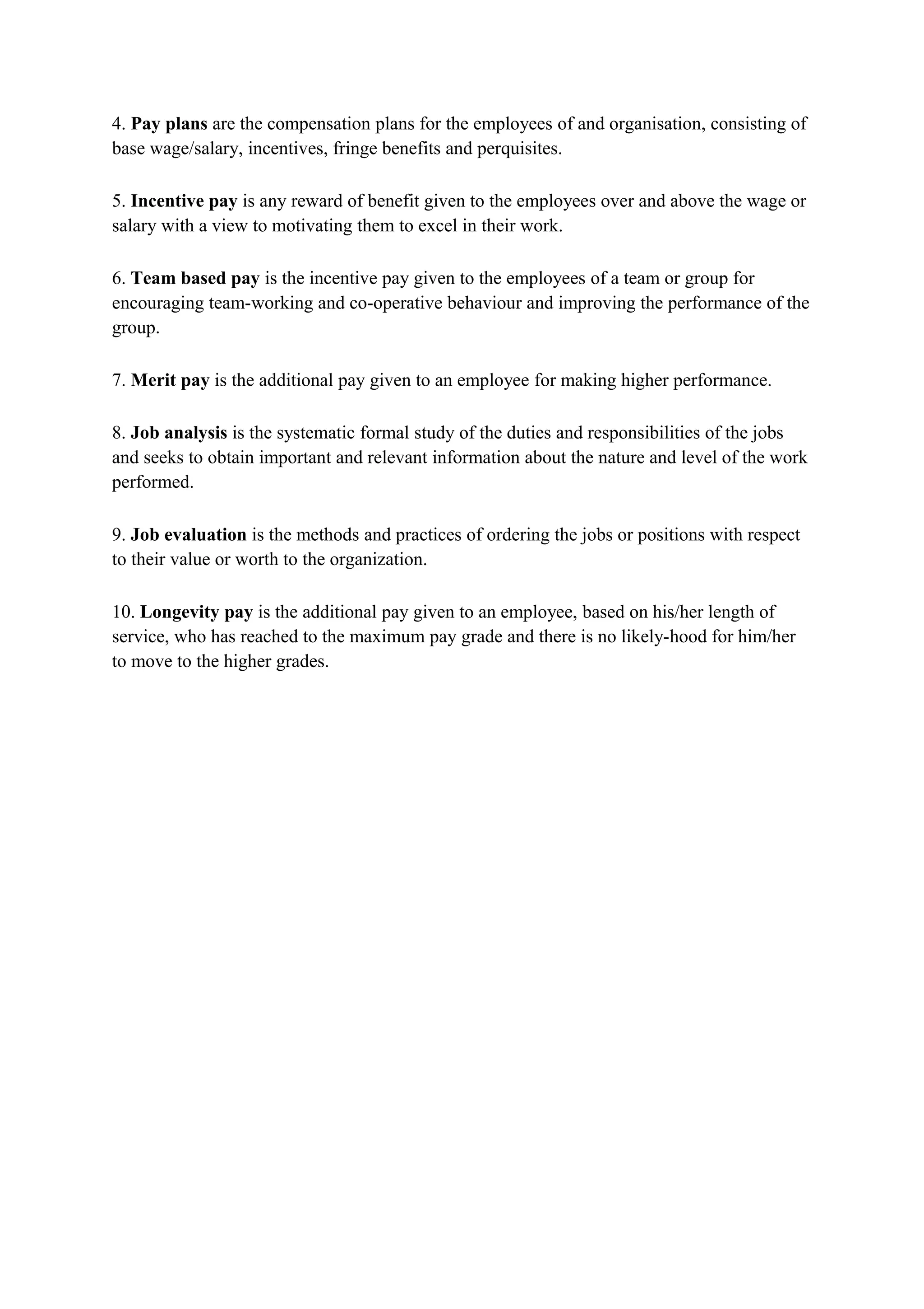 4. Pay plans are the compensation plans for the employees of and organisation, consisting of
base wage/salary, incentives, fringe benefits and perquisites.

5. Incentive pay is any reward of benefit given to the employees over and above the wage or
salary with a view to motivating them to excel in their work.

6. Team based pay is the incentive pay given to the employees of a team or group for
encouraging team-working and co-operative behaviour and improving the performance of the
group.

7. Merit pay is the additional pay given to an employee for making higher performance.

8. Job analysis is the systematic formal study of the duties and responsibilities of the jobs
and seeks to obtain important and relevant information about the nature and level of the work
performed.

9. Job evaluation is the methods and practices of ordering the jobs or positions with respect
to their value or worth to the organization.

10. Longevity pay is the additional pay given to an employee, based on his/her length of
service, who has reached to the maximum pay grade and there is no likely-hood for him/her
to move to the higher grades.
 