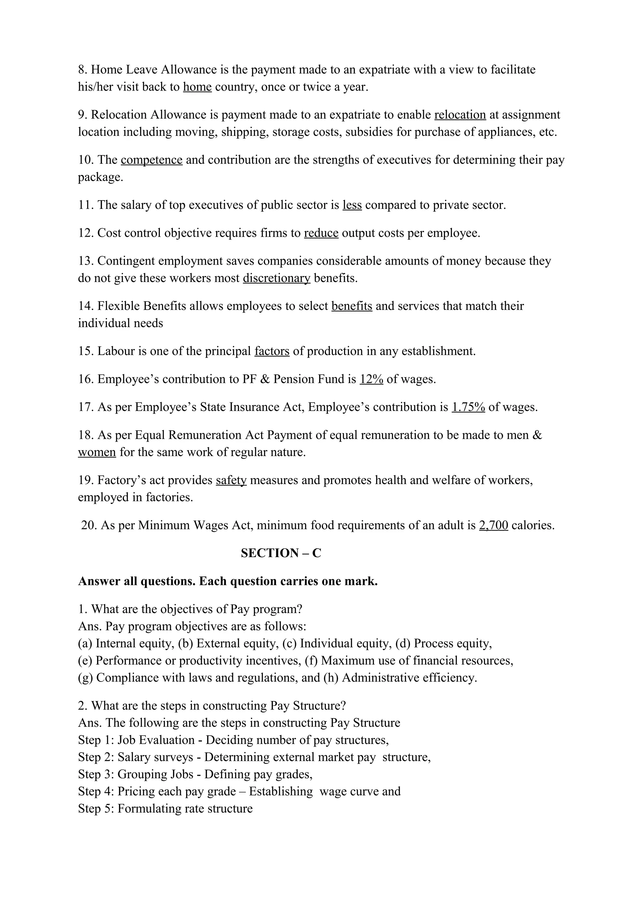 8. Home Leave Allowance is the payment made to an expatriate with a view to facilitate
his/her visit back to home country, once or twice a year.

9. Relocation Allowance is payment made to an expatriate to enable relocation at assignment
location including moving, shipping, storage costs, subsidies for purchase of appliances, etc.

10. The competence and contribution are the strengths of executives for determining their pay
package.

11. The salary of top executives of public sector is less compared to private sector.

12. Cost control objective requires firms to reduce output costs per employee.

13. Contingent employment saves companies considerable amounts of money because they
do not give these workers most discretionary benefits.

14. Flexible Benefits allows employees to select benefits and services that match their
individual needs

15. Labour is one of the principal factors of production in any establishment.

16. Employee’s contribution to PF & Pension Fund is 12% of wages.

17. As per Employee’s State Insurance Act, Employee’s contribution is 1.75% of wages.

18. As per Equal Remuneration Act Payment of equal remuneration to be made to men &
women for the same work of regular nature.

19. Factory’s act provides safety measures and promotes health and welfare of workers,
employed in factories.

20. As per Minimum Wages Act, minimum food requirements of an adult is 2,700 calories.

                                SECTION – C

Answer all questions. Each question carries one mark.

1. What are the objectives of Pay program?
Ans. Pay program objectives are as follows:
(a) Internal equity, (b) External equity, (c) Individual equity, (d) Process equity,
(e) Performance or productivity incentives, (f) Maximum use of financial resources,
(g) Compliance with laws and regulations, and (h) Administrative efficiency.

2. What are the steps in constructing Pay Structure?
Ans. The following are the steps in constructing Pay Structure
Step 1: Job Evaluation - Deciding number of pay structures,
Step 2: Salary surveys - Determining external market pay structure,
Step 3: Grouping Jobs - Defining pay grades,
Step 4: Pricing each pay grade – Establishing wage curve and
Step 5: Formulating rate structure
 