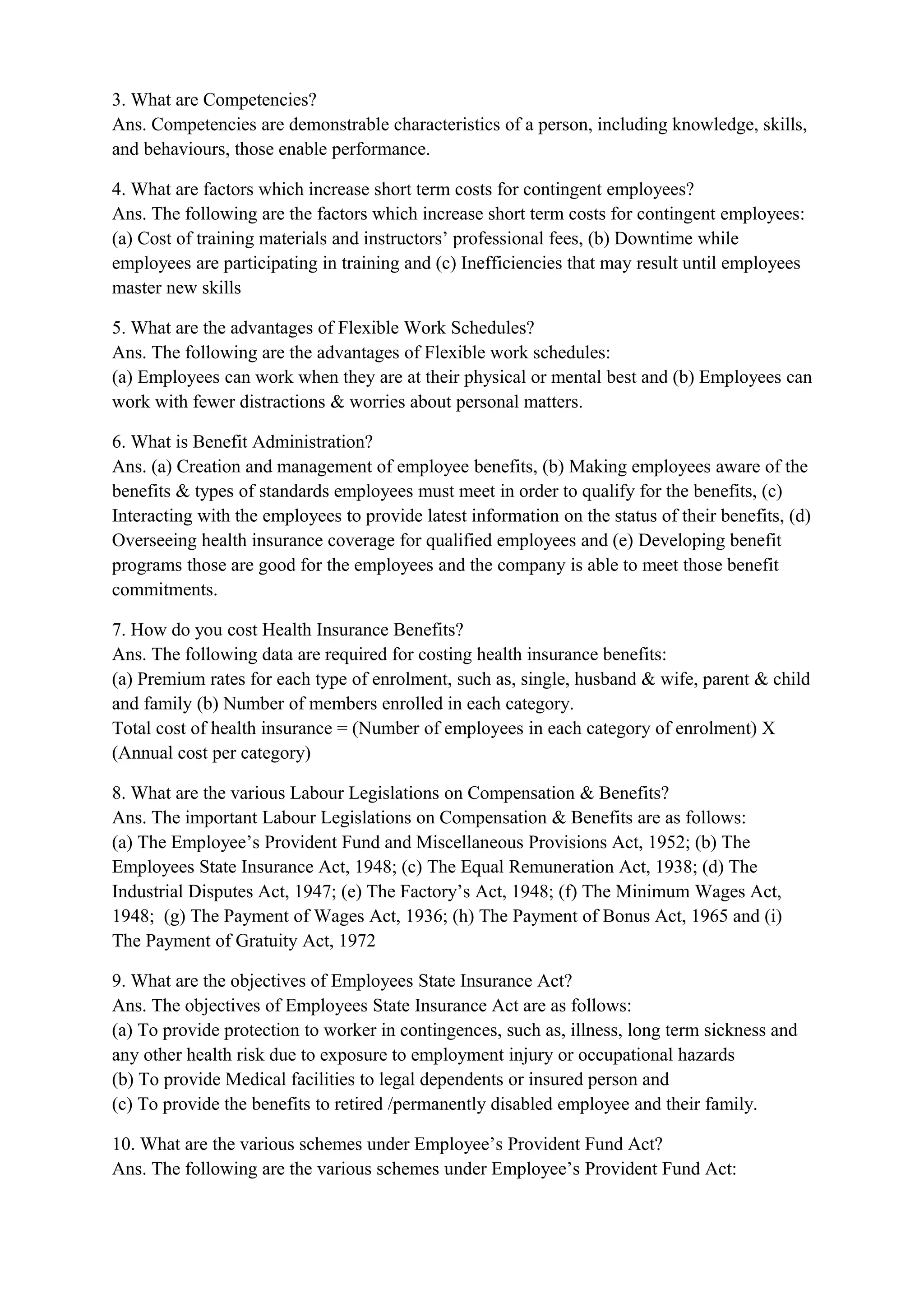 3. What are Competencies?
Ans. Competencies are demonstrable characteristics of a person, including knowledge, skills,
and behaviours, those enable performance.

4. What are factors which increase short term costs for contingent employees?
Ans. The following are the factors which increase short term costs for contingent employees:
(a) Cost of training materials and instructors’ professional fees, (b) Downtime while
employees are participating in training and (c) Inefficiencies that may result until employees
master new skills

5. What are the advantages of Flexible Work Schedules?
Ans. The following are the advantages of Flexible work schedules:
(a) Employees can work when they are at their physical or mental best and (b) Employees can
work with fewer distractions & worries about personal matters.

6. What is Benefit Administration?
Ans. (a) Creation and management of employee benefits, (b) Making employees aware of the
benefits & types of standards employees must meet in order to qualify for the benefits, (c)
Interacting with the employees to provide latest information on the status of their benefits, (d)
Overseeing health insurance coverage for qualified employees and (e) Developing benefit
programs those are good for the employees and the company is able to meet those benefit
commitments.

7. How do you cost Health Insurance Benefits?
Ans. The following data are required for costing health insurance benefits:
(a) Premium rates for each type of enrolment, such as, single, husband & wife, parent & child
and family (b) Number of members enrolled in each category.
Total cost of health insurance = (Number of employees in each category of enrolment) X
(Annual cost per category)

8. What are the various Labour Legislations on Compensation & Benefits?
Ans. The important Labour Legislations on Compensation & Benefits are as follows:
(a) The Employee’s Provident Fund and Miscellaneous Provisions Act, 1952; (b) The
Employees State Insurance Act, 1948; (c) The Equal Remuneration Act, 1938; (d) The
Industrial Disputes Act, 1947; (e) The Factory’s Act, 1948; (f) The Minimum Wages Act,
1948; (g) The Payment of Wages Act, 1936; (h) The Payment of Bonus Act, 1965 and (i)
The Payment of Gratuity Act, 1972

9. What are the objectives of Employees State Insurance Act?
Ans. The objectives of Employees State Insurance Act are as follows:
(a) To provide protection to worker in contingences, such as, illness, long term sickness and
any other health risk due to exposure to employment injury or occupational hazards
(b) To provide Medical facilities to legal dependents or insured person and
(c) To provide the benefits to retired /permanently disabled employee and their family.

10. What are the various schemes under Employee’s Provident Fund Act?
Ans. The following are the various schemes under Employee’s Provident Fund Act:
 