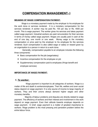 COMPENSATION MANAGEMENT- I
MEANING OF WAGE/ COMPENSATION PAYMENT:
Wage is a monetary payment made by the employer to his employee for
the work done or services rendered. It is a monetary compensation for the
services rendered. A worker may be paid Rs. 100 per day or Rs. 4500 per
month. This is wage payment. The worker gives his services and takes payment
called wage payment. Industrial workers are paid remuneration for their services
in terms of money called wage payment. Wages are usually paid in cash at the
end of one day, one month or one week. Money wage is the monetary
compensation or price paid by the employer to his employee for the services
rendered. Such compensation is also called wage or salary or reward given by
an organisation to a person in return to a work done.
Generally, compensation payable to an employee includes the following
three components:
 Basic compensation for the job (wage/salary)
 Incentive compensation for the employee on job
 Supplementary compensation paid to employees (fringe benefit and
employee services)
IMPORTANCE OF WAGE PAYMENT:

1. To worker:
Wage payment is important to all categories of workers. Wage is a
matter of life and death to workers/employees. Their life, welfare and even social
status depend on wage payment. It is only source of income to large majority of
workers. They and their unions always demand higher wages and other
monetary benefits.
Majority of labour problems and disputes are directly related to wage
payment. The efficiency of workers and their interest and involvement in the work
depend on wage payment. Even their attitude towards employer depends on
wage payment. In brief, wage payment is a matter of greatest importance to
workers. Wage problem is the most pressing and persistent problem before the
entire labour force.

 