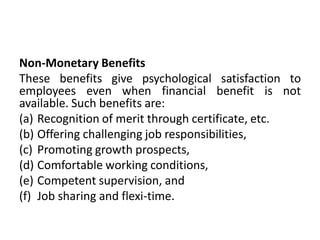 Non-Monetary Benefits
These benefits give psychological satisfaction to
employees even when financial benefit is not
available. Such benefits are:
(a) Recognition of merit through certificate, etc.
(b) Offering challenging job responsibilities,
(c) Promoting growth prospects,
(d) Comfortable working conditions,
(e) Competent supervision, and
(f) Job sharing and flexi-time.
 