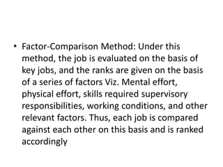 • Factor-Comparison Method: Under this
method, the job is evaluated on the basis of
key jobs, and the ranks are given on the basis
of a series of factors Viz. Mental effort,
physical effort, skills required supervisory
responsibilities, working conditions, and other
relevant factors. Thus, each job is compared
against each other on this basis and is ranked
accordingly
 
