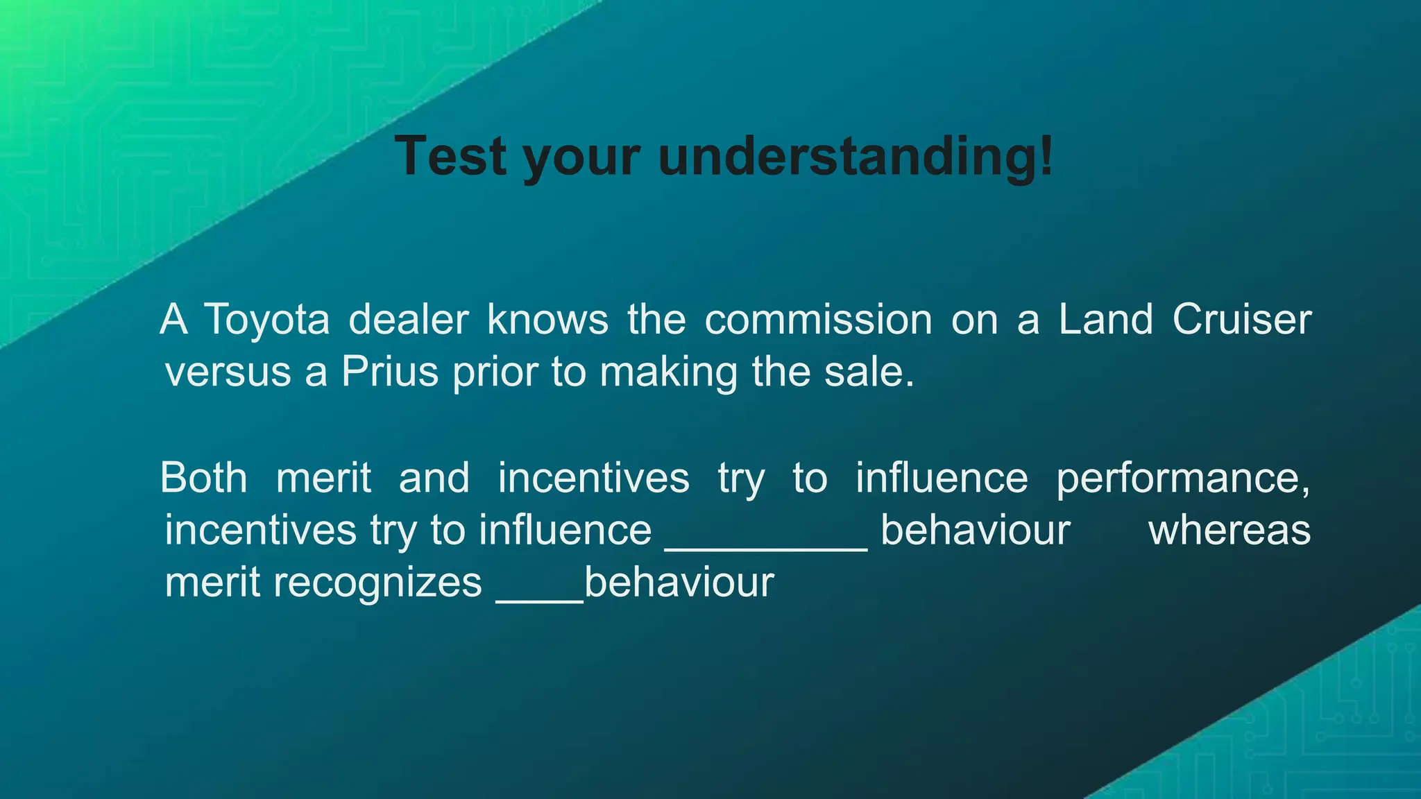 Test your understanding!
A Toyota dealer knows the commission on a Land Cruiser
versus a Prius prior to making the sale.
Both merit and incentives try to influence performance,
incentives try to influence behaviour whereas
merit recognizes behaviour
 