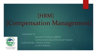 [HRM]
[Compensation Management]
Submitted To :
Assistant Professor [SBMS]
Central University of Himachal Pradesh
Submitted By : Manish Kumar
CUHP17MBA33
 