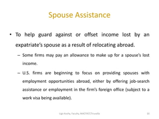 Spouse Assistance
• To help guard against or offset income lost by an
expatriate’s spouse as a result of relocating abroad.
– Some firms may pay an allowance to make up for a spouse’s lost
income.
– U.S. firms are beginning to focus on providing spouses with
employment opportunities abroad, either by offering job-search
assistance or employment in the firm’s foreign office (subject to a
work visa being available).
1010Ligo Koshy, Faculty, MACFAST,Tiruvalla
 