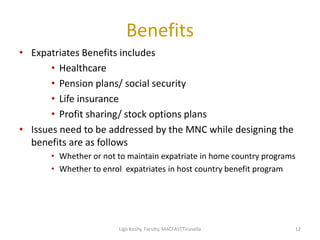 Benefits
• Expatriates Benefits includes
• Healthcare
• Pension plans/ social security
• Life insurance
• Profit sharing/ stock options plans
• Issues need to be addressed by the MNC while designing the
benefits are as follows
• Whether or not to maintain expatriate in home country programs
• Whether to enrol expatriates in host country benefit program
1212Ligo Koshy, Faculty, MACFAST,Tiruvalla
 