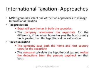 International Taxation- Approaches
• MNC’s generally select one of the two approaches to manage
International Taxation
• Tax protection
• Expat will pay the tax in both the countries
• The company reimburses the expatriate for the
difference, if the actual home tax plus the host country
tax is greater than the hypothetical tax calculation
• Tax equalization
• The company pays both the home and host country
taxes for the expatriate
• The company calculate the hypothetical tax and makes
the deductions from the persons paycheck on that
basis
21Ligo Koshy, Faculty, MACFAST,Tiruvalla
 
