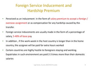 Foreign Service Inducement and
Hardship Premium
• Perceived as an inducement in the form of salary premium to accept a foreign /
overseas assignment or as compensation for any hardship caused by the
transfer.
• Foreign service inducements are usually made in the form of a percentage of
salary, 5-40% of base pay.
• In addition , if the work-week in the host country is longer than in the home
country, the assignee will be paid for extra hours worked
• Certain countries are highly hostile to foreigners staying and working.
Expatriates in such environment are paid 2-3 times more than their domestic
salaries
44Ligo Koshy, Faculty, MACFAST,Tiruvalla
 