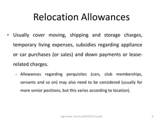Relocation Allowances
• Usually cover moving, shipping and storage charges,
temporary living expenses, subsidies regarding appliance
or car purchases (or sales) and down payments or lease-
related charges.
– Allowances regarding perquisites (cars, club memberships,
servants and so on) may also need to be considered (usually for
more senior positions, but this varies according to location).
88Ligo Koshy, Faculty, MACFAST,Tiruvalla
 