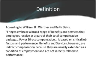 Definition

According to William. B . Werther and Keith Davis,
“Fringes embrace a broad range of benefits and services that
employees receive as a part of their total compensation
package… Pay or Direct compensation… is based on critical job
factors and performance. Benefits and Services, however, are
indirect compensation because they are usually extended as a
condition of employment and are not directly related to
performance.
 