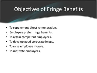 Objectives of Fringe Benefits

•   To supplement direct remuneration.
•   Employers prefer fringe benefits.
•   To retain competent employees.
•   To develop good corporate image.
•   To raise employee morale.
•   To motivate employees.
 