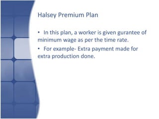 Halsey Premium Plan

• In this plan, a worker is given gurantee of
minimum wage as per the time rate.
• For example- Extra payment made for
extra production done.
 