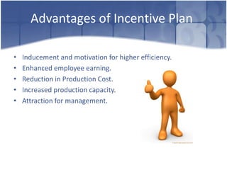 Advantages of Incentive Plan

•   Inducement and motivation for higher efficiency.
•   Enhanced employee earning.
•   Reduction in Production Cost.
•   Increased production capacity.
•   Attraction for management.
 