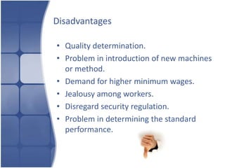 Disadvantages

• Quality determination.
• Problem in introduction of new machines
  or method.
• Demand for higher minimum wages.
• Jealousy among workers.
• Disregard security regulation.
• Problem in determining the standard
  performance.
 
